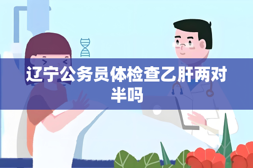 辽宁公务员体检查乙肝两对半吗