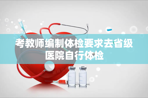 考教师编制体检要求去省级医院自行体检