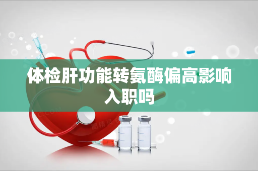 体检肝功能转氨酶偏高影响入职吗