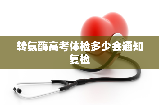 转氨酶高考体检多少会通知复检