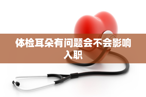 体检耳朵有问题会不会影响入职