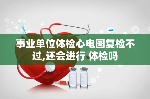 事业单位体检心电图复检不过,还会进行 体检吗