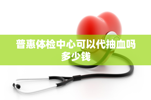 普惠体检中心可以代抽血吗多少钱