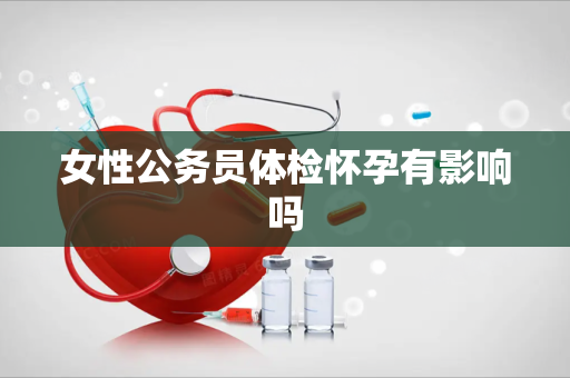 女性公务员体检怀孕有影响吗