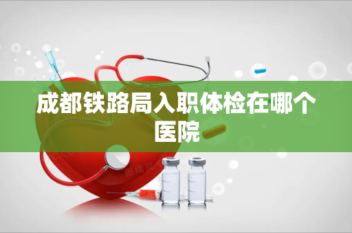 成都铁路局入职体检在哪个医院