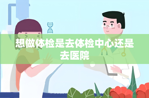 想做体检是去体检中心还是去医院
