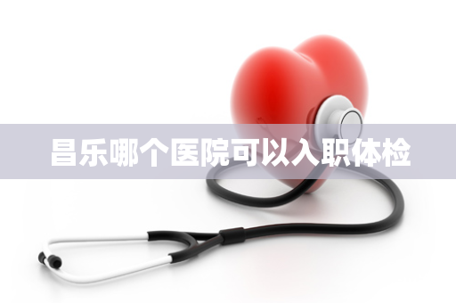 昌乐哪个医院可以入职体检