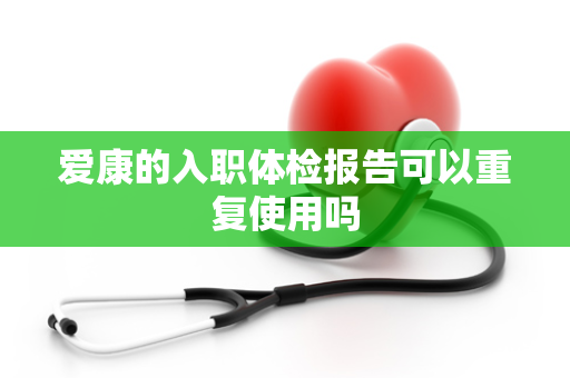 爱康的入职体检报告可以重复使用吗