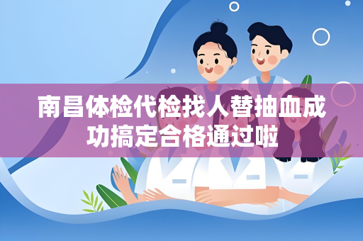南昌体检代检找人替抽血成功搞定合格通过啦