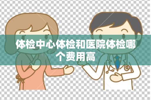 体检中心体检和医院体检哪个费用高