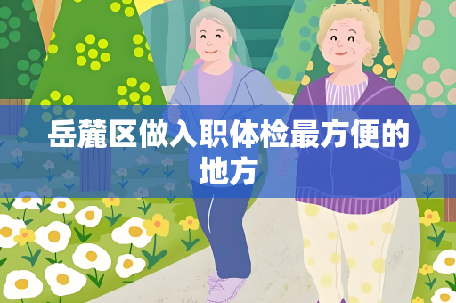 岳麓区做入职体检最方便的地方
