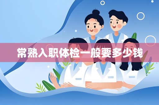 常熟入职体检一般要多少钱