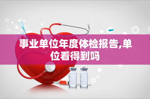 事业单位年度体检报告,单位看得到吗