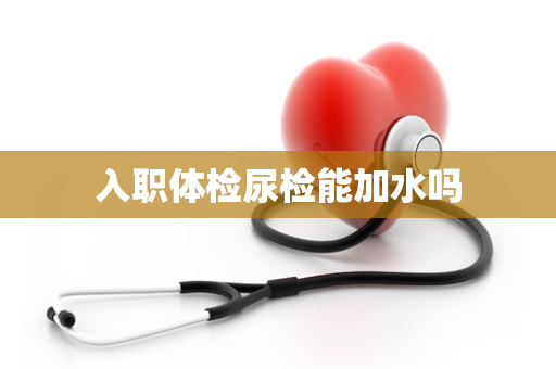 入职体检尿检能加水吗