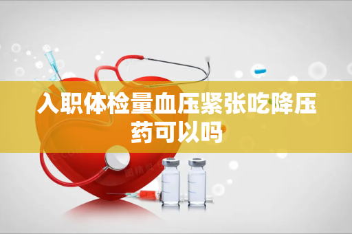 入职体检量血压紧张吃降压药可以吗