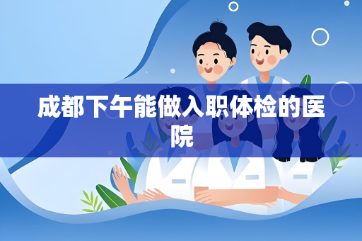 成都下午能做入职体检的医院
