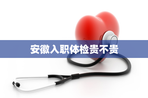 安徽入职体检贵不贵