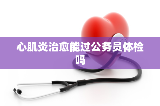 心肌炎治愈能过公务员体检吗