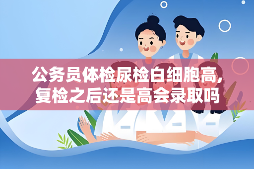 公务员体检尿检白细胞高,复检之后还是高会录取吗