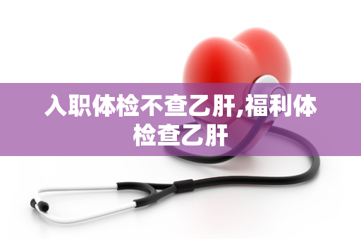 入职体检不查乙肝,福利体检查乙肝