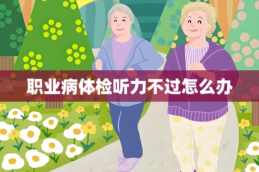 职业病体检听力不过怎么办