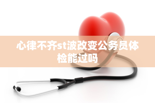 心律不齐st波改变公务员体检能过吗