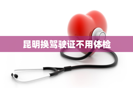 昆明换驾驶证不用体检