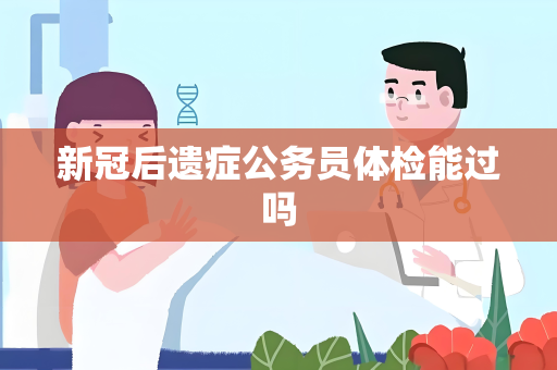 新冠后遗症公务员体检能过吗