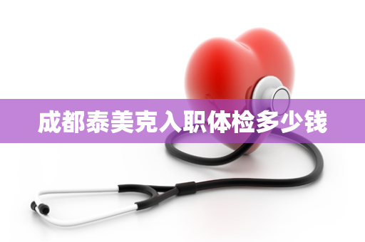 成都泰美克入职体检多少钱