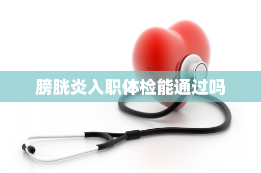 膀胱炎入职体检能通过吗