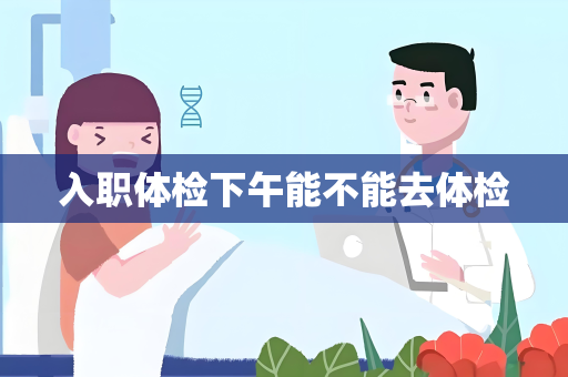 入职体检下午能不能去体检