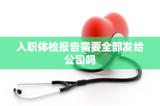 入职体检报告需要全部发给公司吗