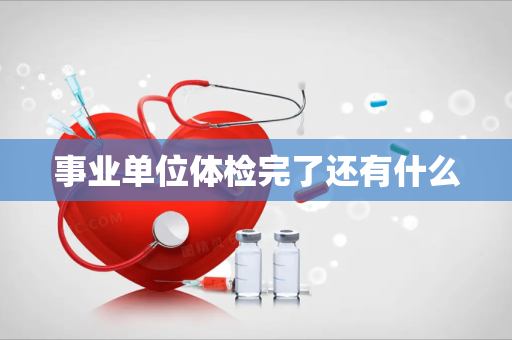 事业单位体检完了还有什么