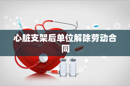心脏支架后单位解除劳动合同