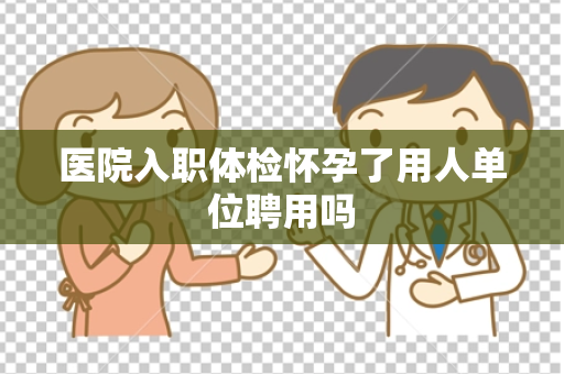 医院入职体检怀孕了用人单位聘用吗