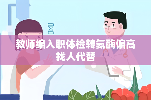 教师编入职体检转氨酶偏高找人代替