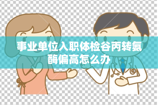事业单位入职体检谷丙转氨酶偏高怎么办