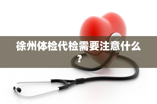 徐州体检代检需要注意什么？