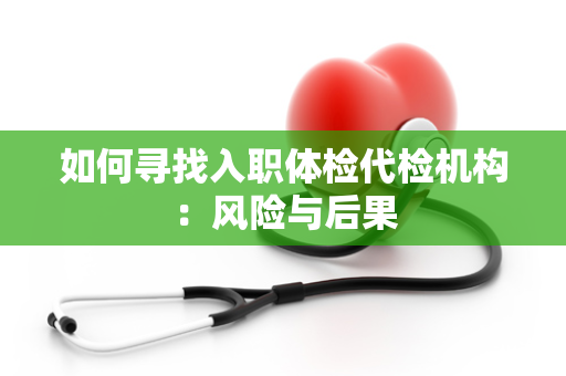 如何寻找入职体检代检机构：风险与后果