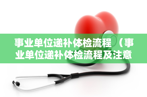 事业单位递补体检流程 （事业单位递补体检流程及注意事项）