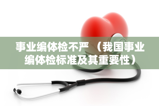 事业编体检不严 （我国事业编体检标准及其重要性）