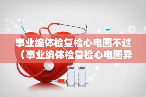 事业编体检复检心电图不过 （事业编体检复检心电图异常，如何应对？）