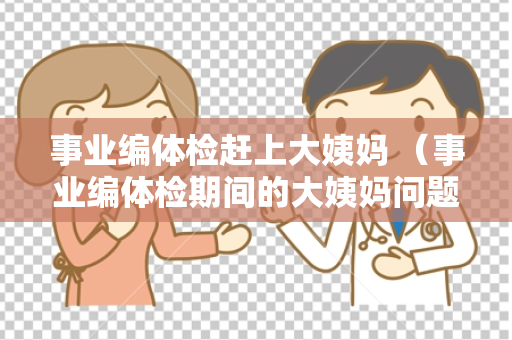 事业编体检赶上大姨妈 （事业编体检期间的大姨妈问题如何应对？）