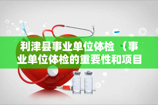 利津县事业单位体检 （事业单位体检的重要性和项目详解）