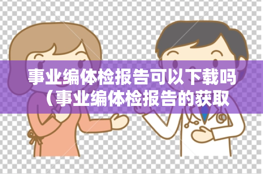 事业编体检报告可以下载吗 （事业编体检报告的获取方式及注意事项）