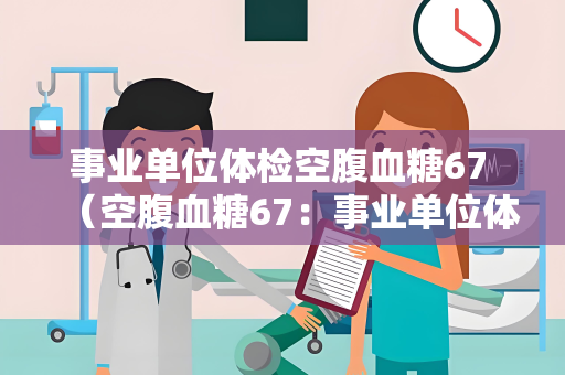 事业单位体检空腹血糖67 （空腹血糖67：事业单位体检异常结果的影）