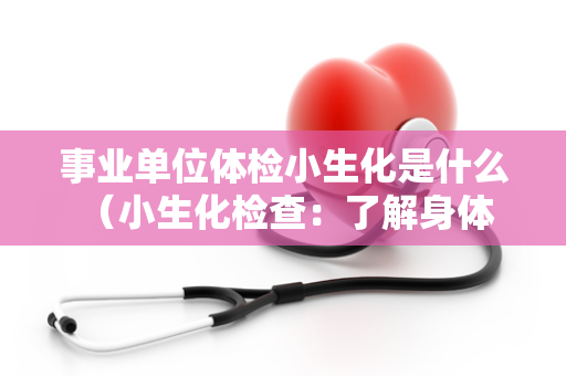事业单位体检小生化是什么 （小生化检查：了解身体健康状况的重）