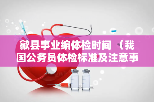歙县事业编体检时间 （我国公务员体检标准及注意事项）