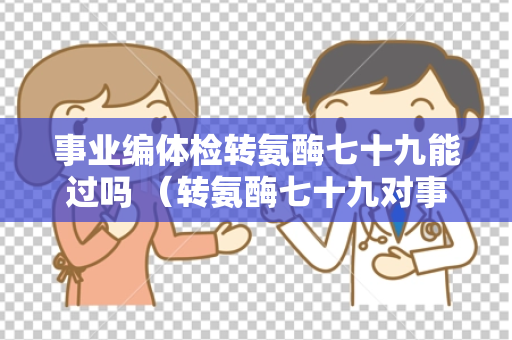 事业编体检转氨酶七十九能过吗 （转氨酶七十九对事业编体检的影）