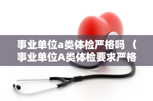 事业单位a类体检严格吗 （事业单位A类体检要求严格程度如何？）